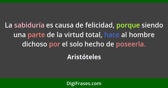 La sabiduría es causa de felicidad, porque siendo una parte de la virtud total, hace al hombre dichoso por el solo hecho de poseerla.... - Aristóteles