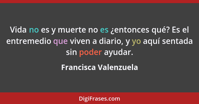 Vida no es y muerte no es ¿entonces qué? Es el entremedio que viven a diario, y yo aquí sentada sin poder ayudar.... - Francisca Valenzuela