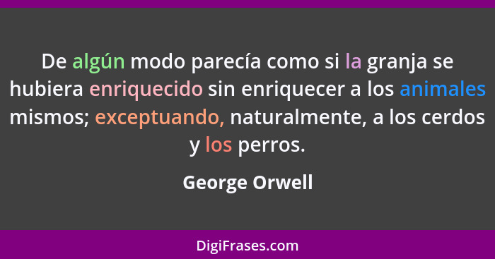 De algún modo parecía como si la granja se hubiera enriquecido sin enriquecer a los animales mismos; exceptuando, naturalmente, a los... - George Orwell