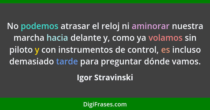 No podemos atrasar el reloj ni aminorar nuestra marcha hacia delante y, como ya volamos sin piloto y con instrumentos de control, es... - Igor Stravinski