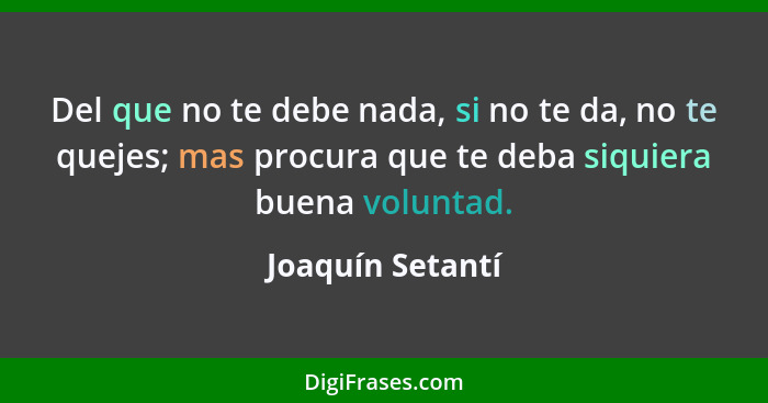 Del que no te debe nada, si no te da, no te quejes; mas procura que te deba siquiera buena voluntad.... - Joaquín Setantí