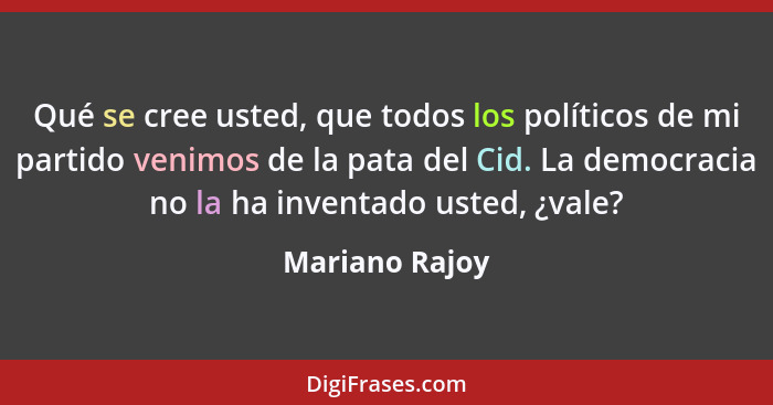 Qué se cree usted, que todos los políticos de mi partido venimos de la pata del Cid. La democracia no la ha inventado usted, ¿vale?... - Mariano Rajoy