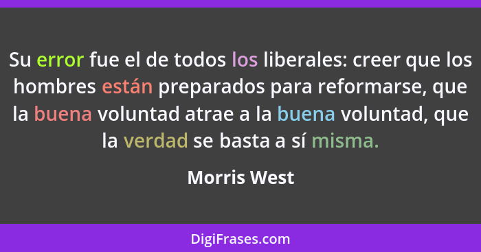 Su error fue el de todos los liberales: creer que los hombres están preparados para reformarse, que la buena voluntad atrae a la buena v... - Morris West