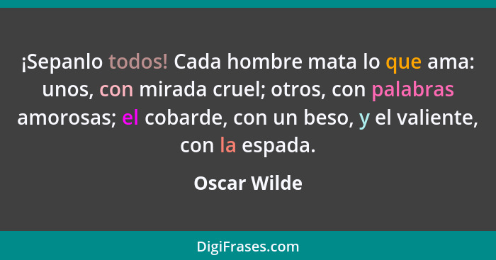 ¡Sepanlo todos! Cada hombre mata lo que ama: unos, con mirada cruel; otros, con palabras amorosas; el cobarde, con un beso, y el valient... - Oscar Wilde