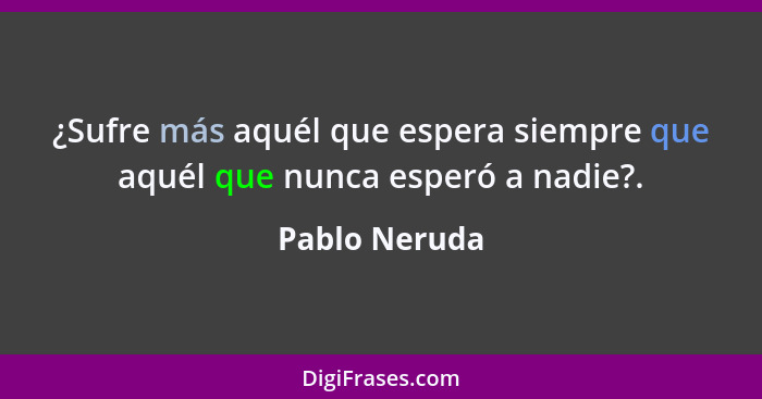 ¿Sufre más aquél que espera siempre que aquél que nunca esperó a nadie?.... - Pablo Neruda