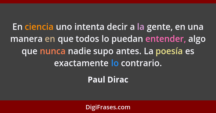 En ciencia uno intenta decir a la gente, en una manera en que todos lo puedan entender, algo que nunca nadie supo antes. La poesía es exa... - Paul Dirac