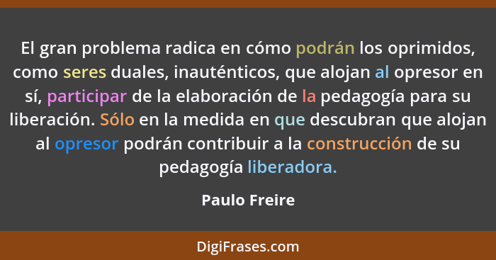 El gran problema radica en cómo podrán los oprimidos, como seres duales, inauténticos, que alojan al opresor en sí, participar de la el... - Paulo Freire