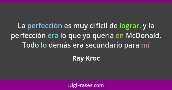 La perfección es muy difícil de lograr, y la perfección era lo que yo quería en McDonald. Todo lo demás era secundario para mí... - Ray Kroc