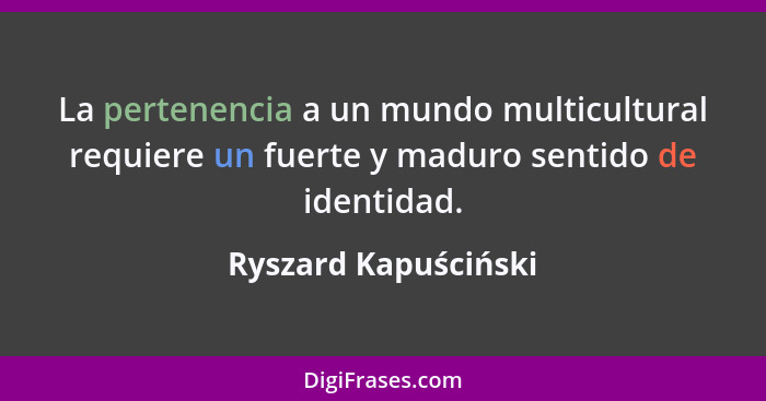 La pertenencia a un mundo multicultural requiere un fuerte y maduro sentido de identidad.... - Ryszard Kapuściński