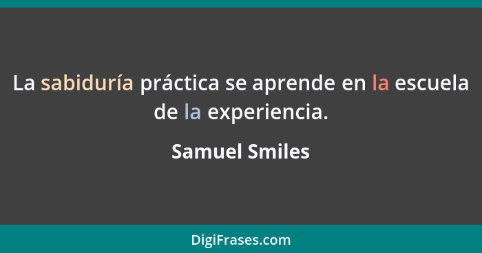 La sabiduría práctica se aprende en la escuela de la experiencia.... - Samuel Smiles