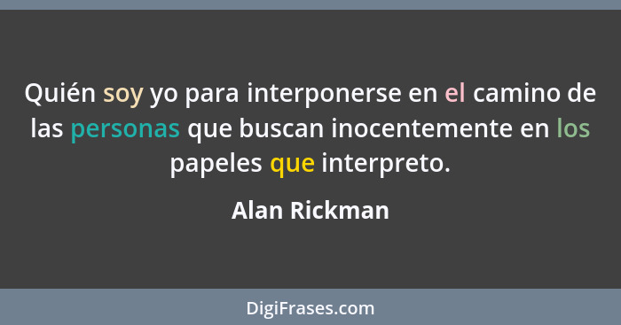 Quién soy yo para interponerse en el camino de las personas que buscan inocentemente en los papeles que interpreto.... - Alan Rickman
