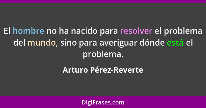 El hombre no ha nacido para resolver el problema del mundo, sino para averiguar dónde está el problema.... - Arturo Pérez-Reverte