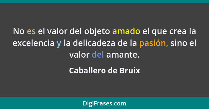 No es el valor del objeto amado el que crea la excelencia y la delicadeza de la pasión, sino el valor del amante.... - Caballero de Bruix