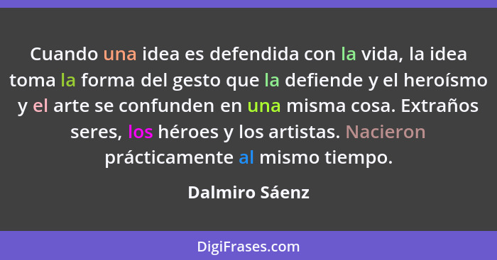 Cuando una idea es defendida con la vida, la idea toma la forma del gesto que la defiende y el heroísmo y el arte se confunden en una... - Dalmiro Sáenz