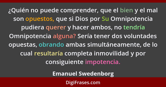 ¿Quién no puede comprender, que el bien y el mal son opuestos, que si Dios por Su Omnipotencia pudiera querer y hacer ambos, no t... - Emanuel Swedenborg