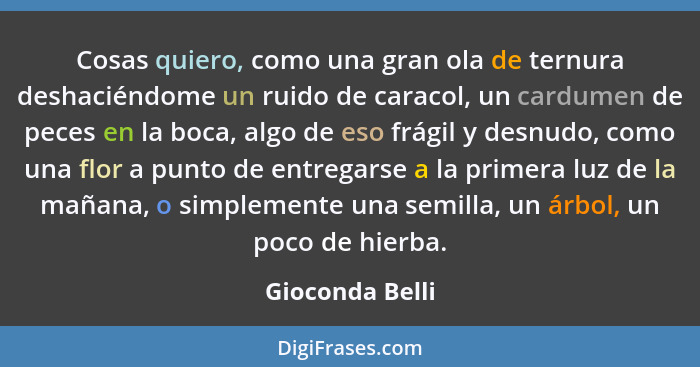 Cosas quiero, como una gran ola de ternura deshaciéndome un ruido de caracol, un cardumen de peces en la boca, algo de eso frágil y d... - Gioconda Belli