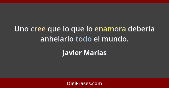 Uno cree que lo que lo enamora debería anhelarlo todo el mundo.... - Javier Marías