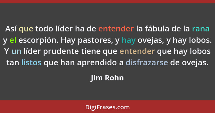 Así que todo líder ha de entender la fábula de la rana y el escorpión. Hay pastores, y hay ovejas, y hay lobos. Y un líder prudente tiene q... - Jim Rohn