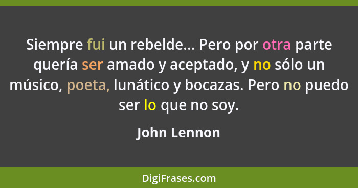 Siempre fui un rebelde... Pero por otra parte quería ser amado y aceptado, y no sólo un músico, poeta, lunático y bocazas. Pero no puedo... - John Lennon