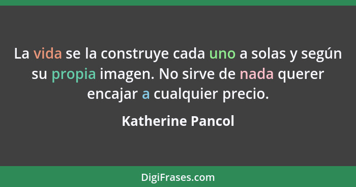 La vida se la construye cada uno a solas y según su propia imagen. No sirve de nada querer encajar a cualquier precio.... - Katherine Pancol