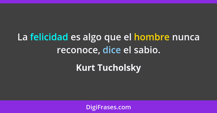 La felicidad es algo que el hombre nunca reconoce, dice el sabio.... - Kurt Tucholsky