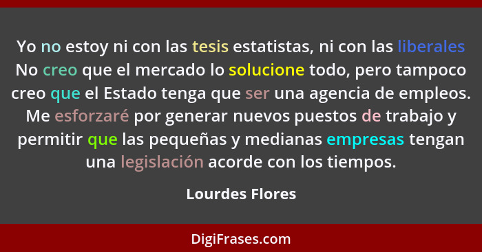 Yo no estoy ni con las tesis estatistas, ni con las liberales No creo que el mercado lo solucione todo, pero tampoco creo que el Esta... - Lourdes Flores