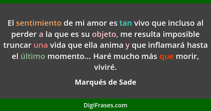 El sentimiento de mi amor es tan vivo que incluso al perder a la que es su objeto, me resulta imposible truncar una vida que ella an... - Marqués de Sade