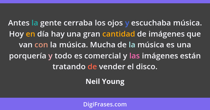 Antes la gente cerraba los ojos y escuchaba música. Hoy en día hay una gran cantidad de imágenes que van con la música. Mucha de la músic... - Neil Young