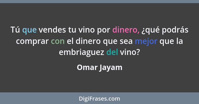 Tú que vendes tu vino por dinero, ¿qué podrás comprar con el dinero que sea mejor que la embriaguez del vino?... - Omar Jayam