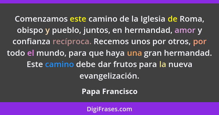 Comenzamos este camino de la Iglesia de Roma, obispo y pueblo, juntos, en hermandad, amor y confianza recíproca. Recemos unos por otr... - Papa Francisco