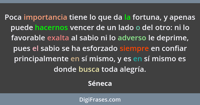 Poca importancia tiene lo que da la fortuna, y apenas puede hacernos vencer de un lado o del otro: ni lo favorable exalta al sabio ni lo adve... - Séneca