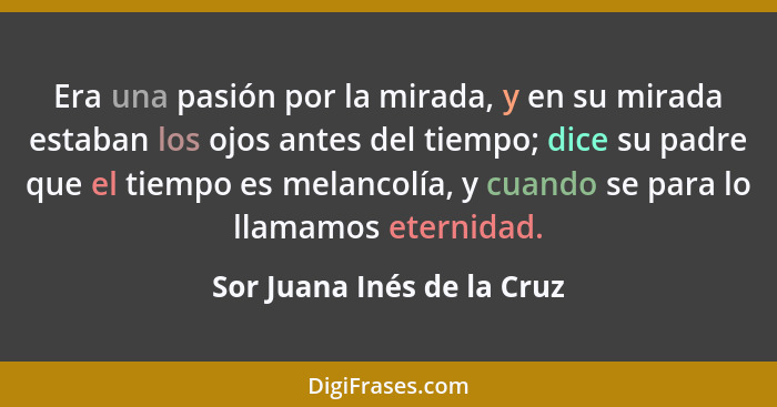 Era una pasión por la mirada, y en su mirada estaban los ojos antes del tiempo; dice su padre que el tiempo es melancolía,... - Sor Juana Inés de la Cruz