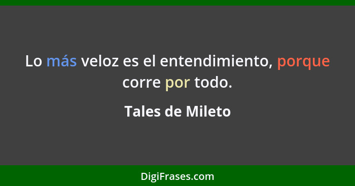 Lo más veloz es el entendimiento, porque corre por todo.... - Tales de Mileto