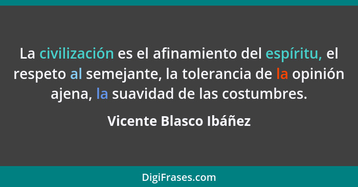 La civilización es el afinamiento del espíritu, el respeto al semejante, la tolerancia de la opinión ajena, la suavidad de las... - Vicente Blasco Ibáñez