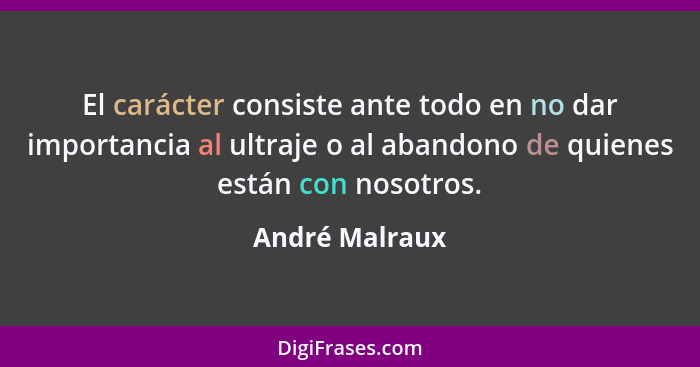 El carácter consiste ante todo en no dar importancia al ultraje o al abandono de quienes están con nosotros.... - André Malraux