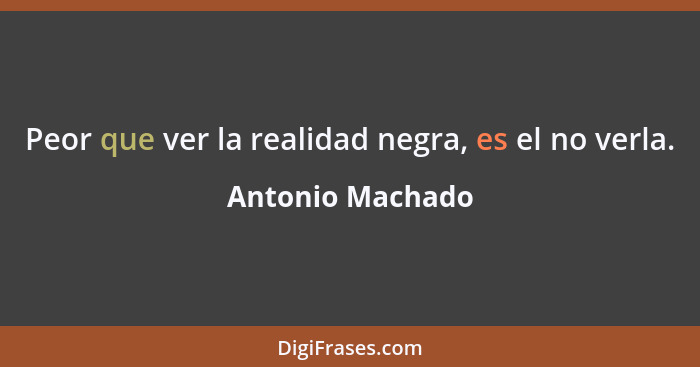 Peor que ver la realidad negra, es el no verla.... - Antonio Machado