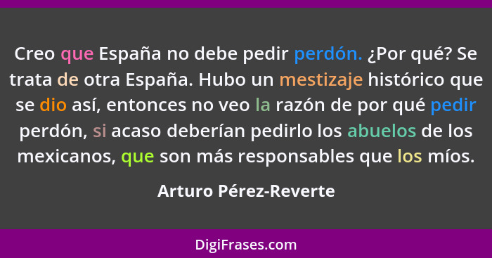 Creo que España no debe pedir perdón. ¿Por qué? Se trata de otra España. Hubo un mestizaje histórico que se dio así, entonces n... - Arturo Pérez-Reverte