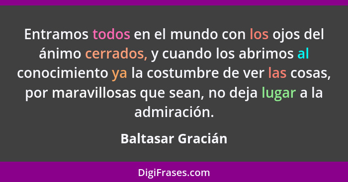 Entramos todos en el mundo con los ojos del ánimo cerrados, y cuando los abrimos al conocimiento ya la costumbre de ver las cosas,... - Baltasar Gracián