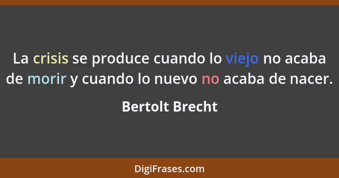 La crisis se produce cuando lo viejo no acaba de morir y cuando lo nuevo no acaba de nacer.... - Bertolt Brecht