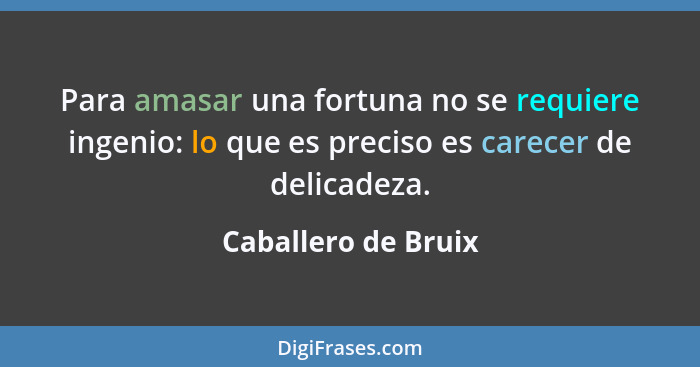 Para amasar una fortuna no se requiere ingenio: lo que es preciso es carecer de delicadeza.... - Caballero de Bruix