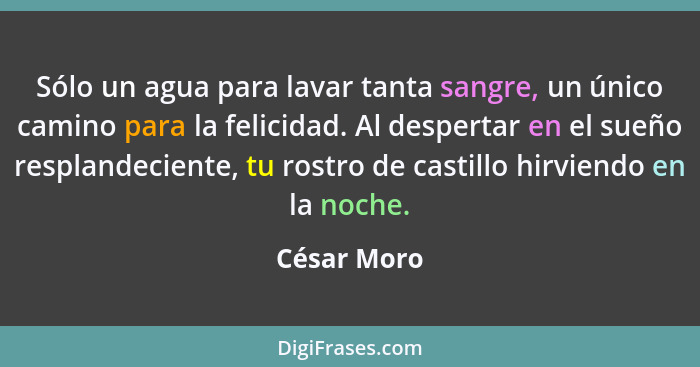 Sólo un agua para lavar tanta sangre, un único camino para la felicidad. Al despertar en el sueño resplandeciente, tu rostro de castillo... - César Moro