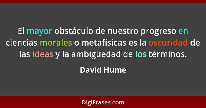 El mayor obstáculo de nuestro progreso en ciencias morales o metafísicas es la oscuridad de las ideas y la ambigüedad de los términos.... - David Hume