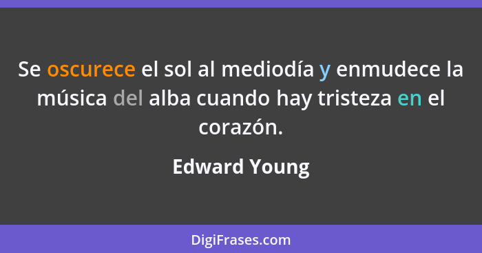 Se oscurece el sol al mediodía y enmudece la música del alba cuando hay tristeza en el corazón.... - Edward Young