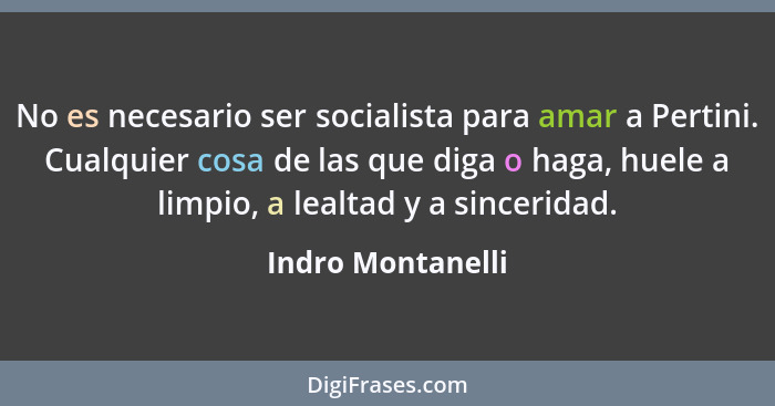 No es necesario ser socialista para amar a Pertini. Cualquier cosa de las que diga o haga, huele a limpio, a lealtad y a sinceridad... - Indro Montanelli