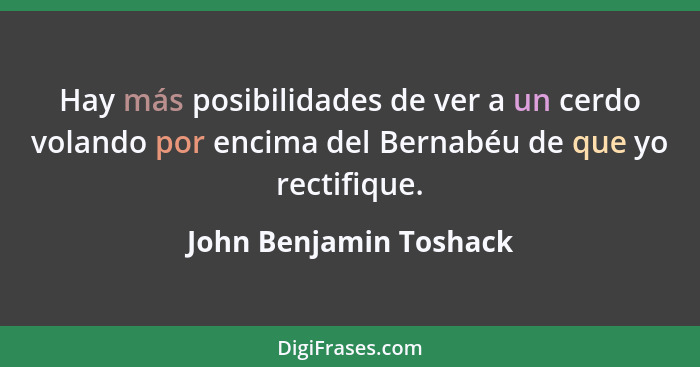 Hay más posibilidades de ver a un cerdo volando por encima del Bernabéu de que yo rectifique.... - John Benjamin Toshack