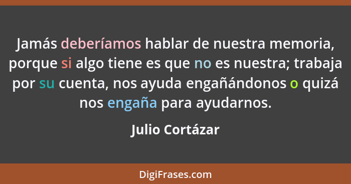 Jamás deberíamos hablar de nuestra memoria, porque si algo tiene es que no es nuestra; trabaja por su cuenta, nos ayuda engañándonos... - Julio Cortázar