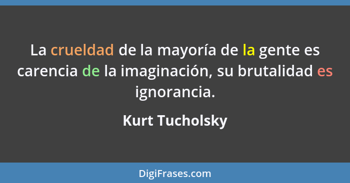 La crueldad de la mayoría de la gente es carencia de la imaginación, su brutalidad es ignorancia.... - Kurt Tucholsky