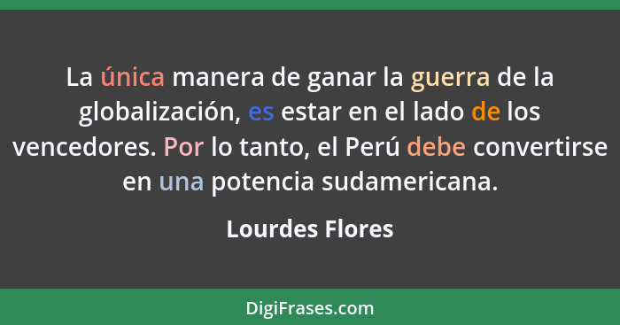 La única manera de ganar la guerra de la globalización, es estar en el lado de los vencedores. Por lo tanto, el Perú debe convertirse... - Lourdes Flores