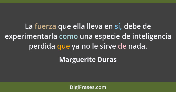 La fuerza que ella lleva en sí, debe de experimentarla como una especie de inteligencia perdida que ya no le sirve de nada.... - Marguerite Duras