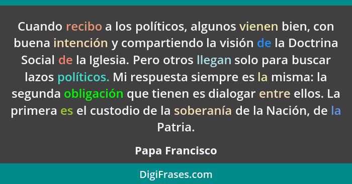 Cuando recibo a los políticos, algunos vienen bien, con buena intención y compartiendo la visión de la Doctrina Social de la Iglesia.... - Papa Francisco